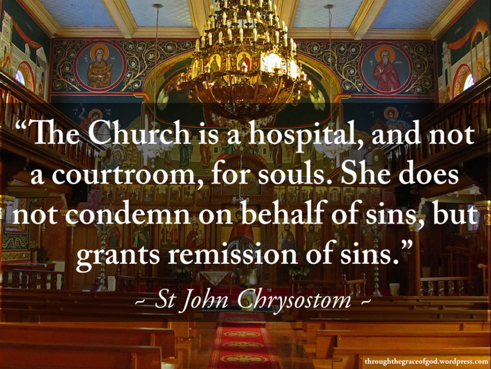 "The Church is a hospital, and not a courtroom, for souls. She does not condemn on behalf of sins, but grants remission of sins." - St John Chrysostom